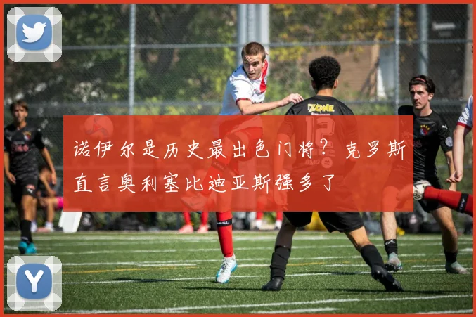 诺伊尔是历史最出色门将?克罗斯直言奥利塞比迪亚斯强多了