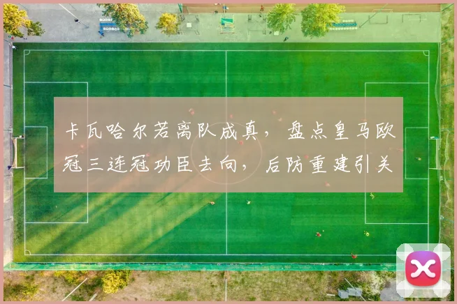 卡瓦哈尔若离队成真,盘点皇马欧冠三连冠功臣去向,后防重建引关注
