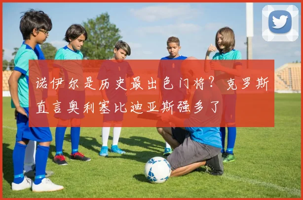 诺伊尔是历史最出色门将?克罗斯直言奥利塞比迪亚斯强多了