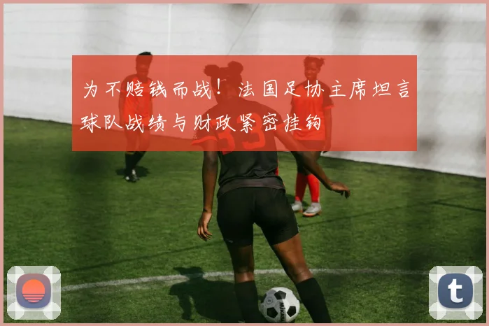 为不赔钱而战！法国足协主席坦言球队战绩与财政紧密挂钩