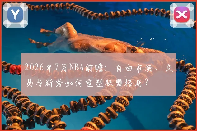 2026年7月NBA前瞻:自由市场、交易与新秀如何重塑联盟格局?