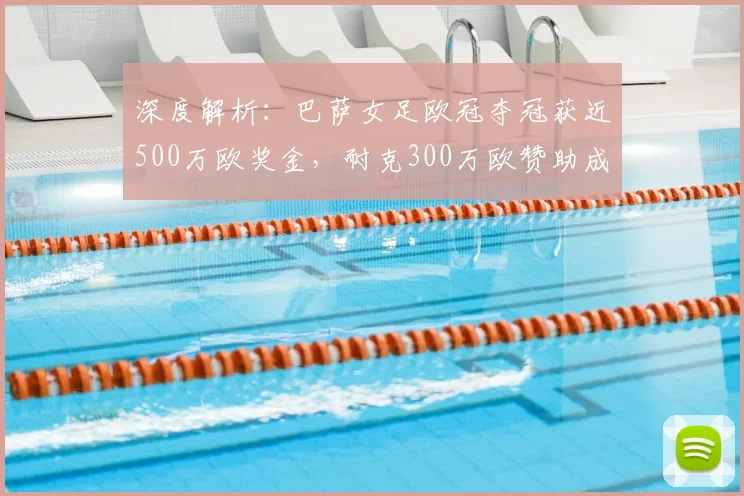 深度解析：巴萨女足欧冠夺冠获近500万欧奖金，耐克300万欧赞助成关键