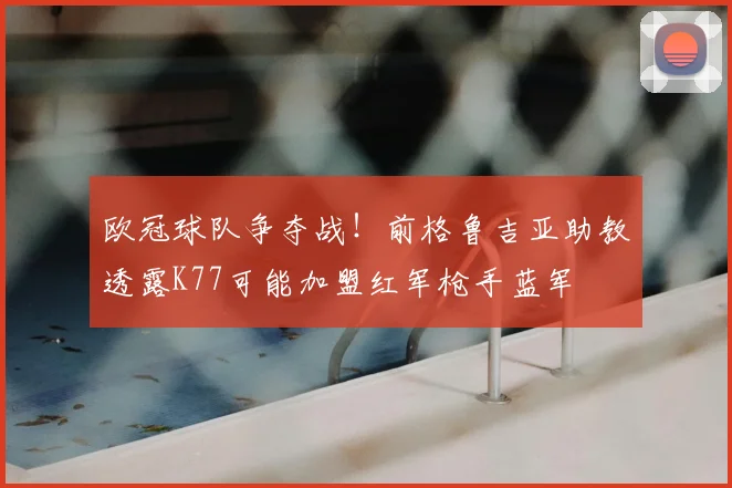 欧冠球队争夺战!前格鲁吉亚助教透露K77可能加盟红军枪手蓝军