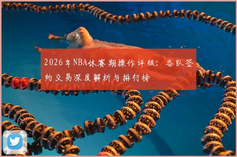 2026年NBA休赛期操作评级:各队签约交易深度解析与排行榜