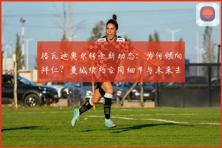 格瓦迪奥尔转会新动态：为何倾向拜仁？曼城续约合同细节与未来去向深度解析