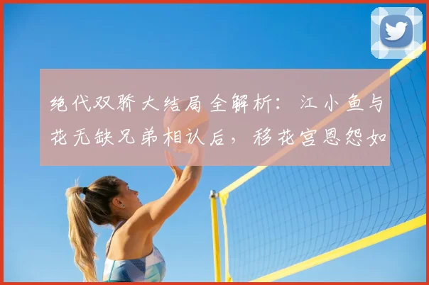 绝代双骄大结局全解析:江小鱼与花无缺兄弟相认后,移花宫恩怨如何了结?