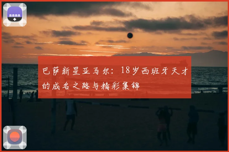 巴萨新星亚马尔:18岁西班牙天才的成名之路与精彩集锦
