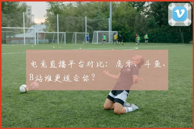 电竞直播平台对比:虎牙、斗鱼、B站谁更适合你?