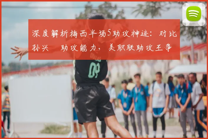 深度解析梅西半场5助攻神迹：对比孙兴慜助攻能力，美职联助攻王争夺战前瞻