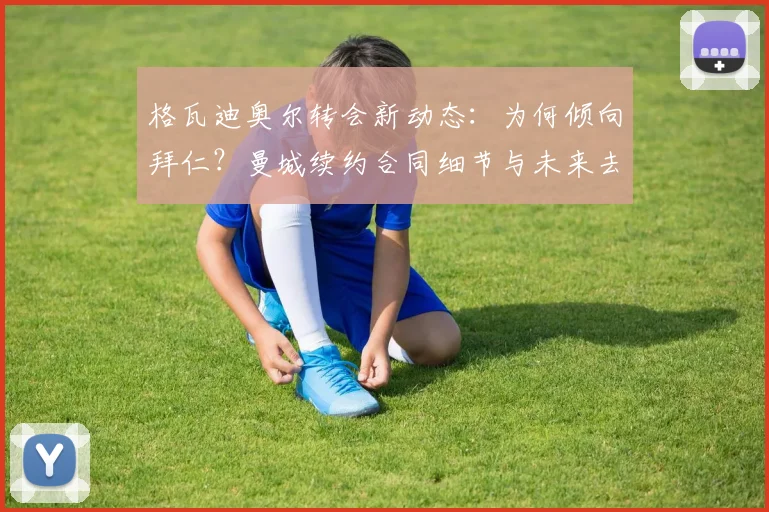 格瓦迪奥尔转会新动态:为何倾向拜仁?曼城续约合同细节与未来去向深度解析