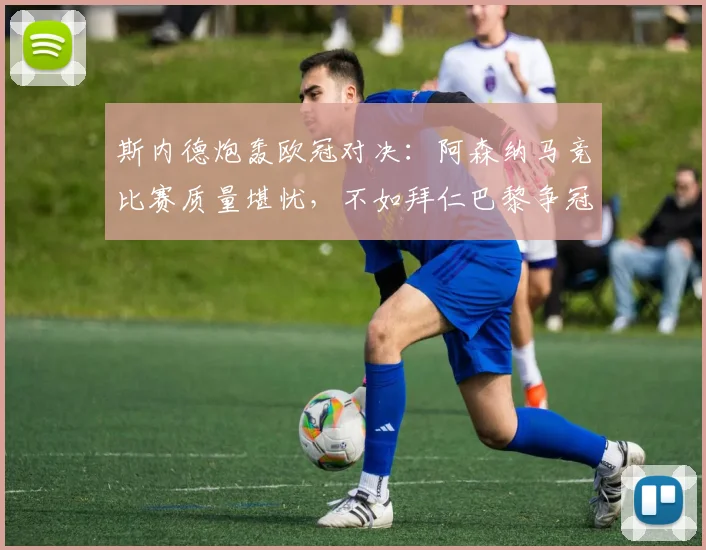斯内德炮轰欧冠对决：阿森纳马竞比赛质量堪忧，不如拜仁巴黎争冠