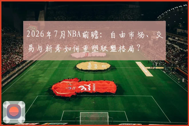 2026年7月NBA前瞻:自由市场、交易与新秀如何重塑联盟格局?